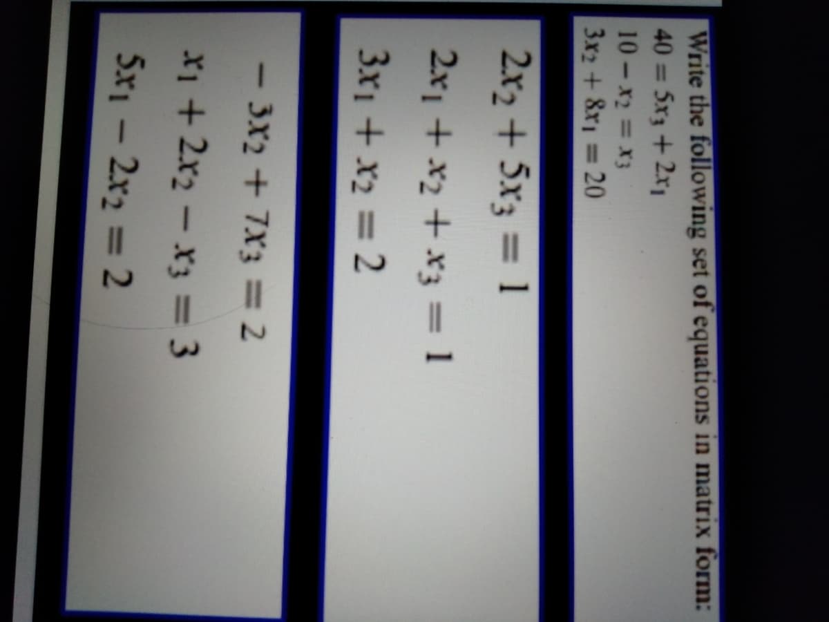 Write the following set of equations in matrix form:
40 = 5x3 +2x1
10- x2 = X3
3x2 + 8x = 20
%3D
2x2 + 5x3 = 1
2x1 + x2 + x3 = 1
3x1 + x2 = 2
3X2 + 7X3 = 2
-
X1 + 2x2 - x3 = 3
5x1 - 2x2 = 2
