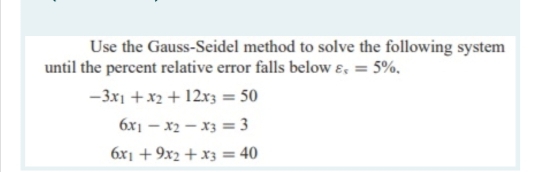 Use the Gauss-Seidel method to solve the following system
until the percent relative error falls below &, = 5%.
-3x1 + x2 + 12x3 = 50
6x1-x2-x3 = 3
6x1 + 9x2 + x3 = 40