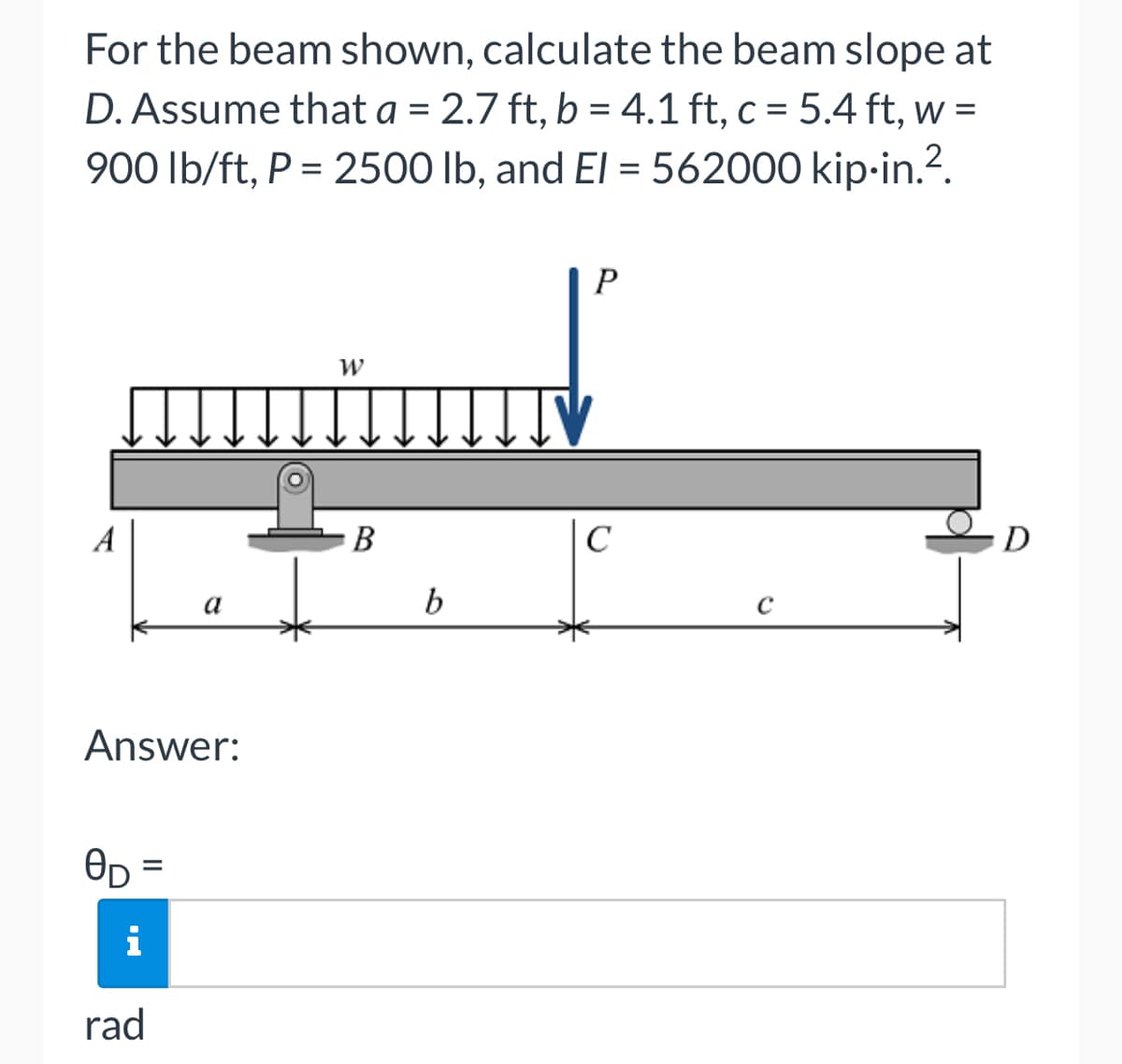 For the beam shown, calculate the beam slope at
D. Assume that a = 2.7 ft, b = 4.1 ft, c = 5.4 ft, w =
900 lb/ft, P = 2500 lb, and El=562000 kip-in.².
Answer:
OD
=
a
i
rad
W
B
b
ITV
P
C
C
D