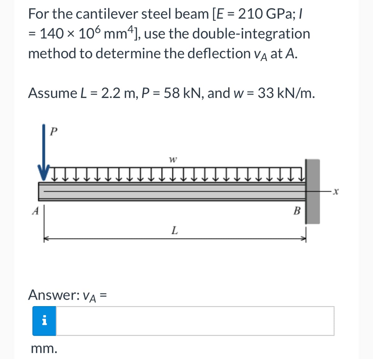 For the cantilever steel beam [E = 210 GPa; /
= 140 × 106 mm4], use the double-integration
method to determine the deflection VA at A.
Assume L = 2.2 m, P = 58 kN, and w = 33 kN/m.
P
Answer: VA =
i
mm.
W
L
B