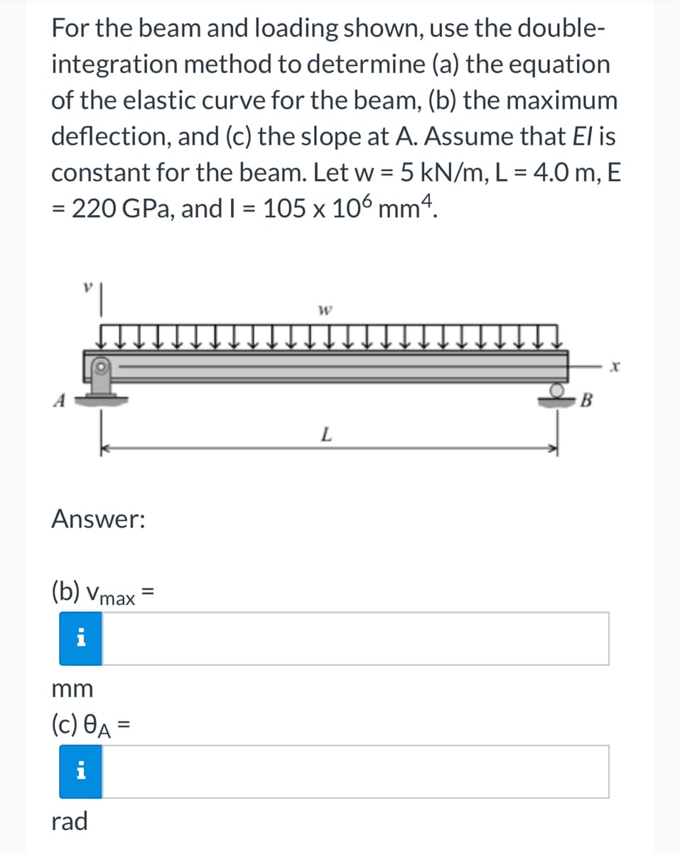 For the beam and loading shown, use the double-
integration method to determine (a) the equation
of the elastic curve for the beam, (b) the maximum
deflection, and (c) the slope at A. Assume that El is
constant for the beam. Let w = 5 kN/m, L = 4.0 m, E
= 220 GPa, and I = 105 x 106 mm4.
Answer:
(b) Vmax=
mm
(c) 8A =
rad
W
L
B