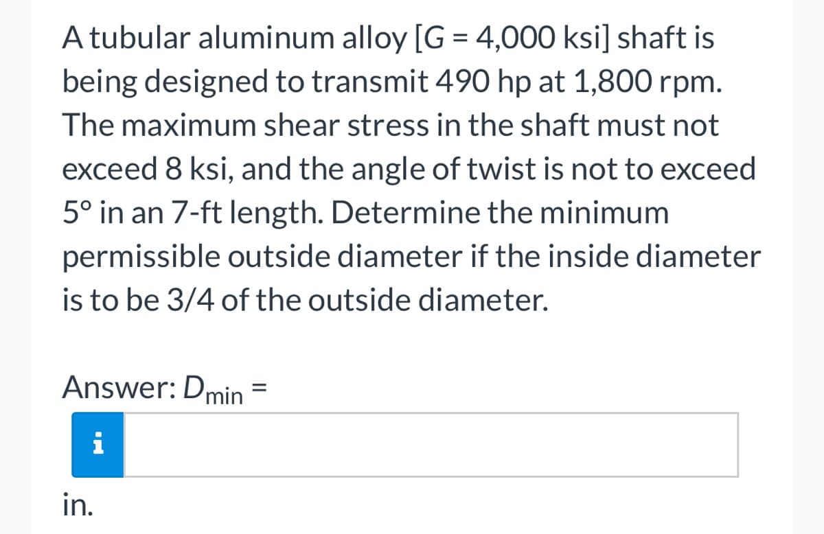 A tubular aluminum alloy [G = 4,000 ksi] shaft is
being designed to transmit 490 hp at 1,800 rpm.
The maximum shear stress in the shaft must not
exceed 8 ksi, and the angle of twist is not to exceed
5° in an 7-ft length. Determine the minimum
permissible outside diameter if the inside diameter
is to be 3/4 of the outside diameter.
Answer: Dmin
i
in.
=