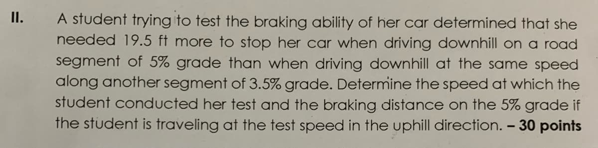 II.
A student trying to test the braking ability of her car determined that she
needed 19.5 ft more to stop her car when driving downhill on a road
segment of 5% grade than when driving downhill at the same speed
along another segment of 3.5% grade. Determine the speed at which the
student conducted her test and the braking distance on the 5% grade if
the student is traveling at the test speed in the uphill direction. - 30 points