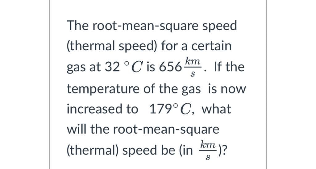 The root-mean-square speed
(thermal speed) for a certain
gas at 32 °C is 656 km. If the
S
temperature of the gas is now
increased to 179°C, what
will the root-mean-square
(thermal) speed be (in km)?