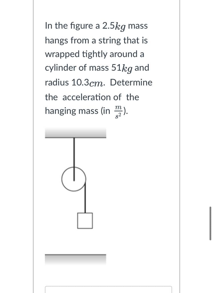 In the figure a 2.5kg mass
hangs from a string that is
wrapped tightly around a
cylinder of mass 51kg and
radius 10.3cm. Determine
the acceleration of the
hanging mass (in m2).
||