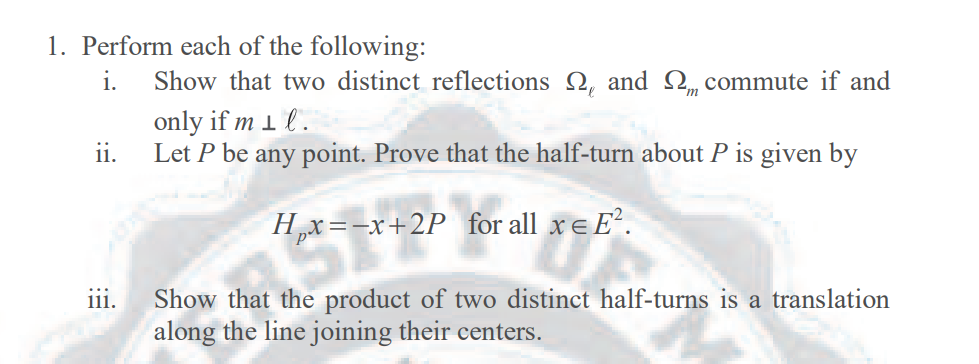 1. Perform each of the following:
i.
Show that two distinct reflections 2, and Q, commute if and
only if m 1 l .
ii.
Let P be any point. Prove that the half-turn about P is given by
Hx=-x+2P for all xe E.
ST
111.
Show that the product of two distinct half-turns is a translation
along the line joining their centers.
