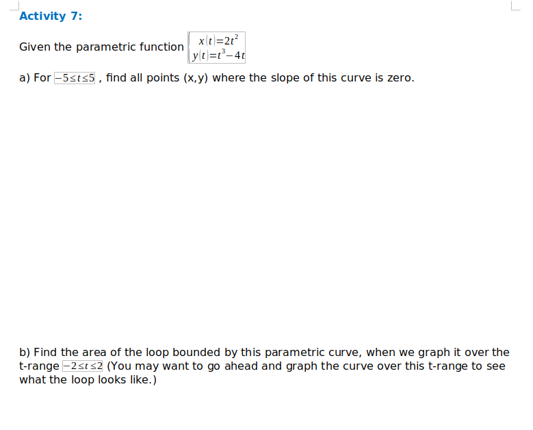 xt=2r?
yle)=r²–4¢
a) For -5sts5 , find all points (x, y) where the slope of this curve is zero.
Given the parametric function
b) Find the area of the loop bounded by this parametric curve, when we graph it over the
t-range =2st s2 (You may want to go ahead and graph the curve over this t-range to see
what the loop looks like.)
