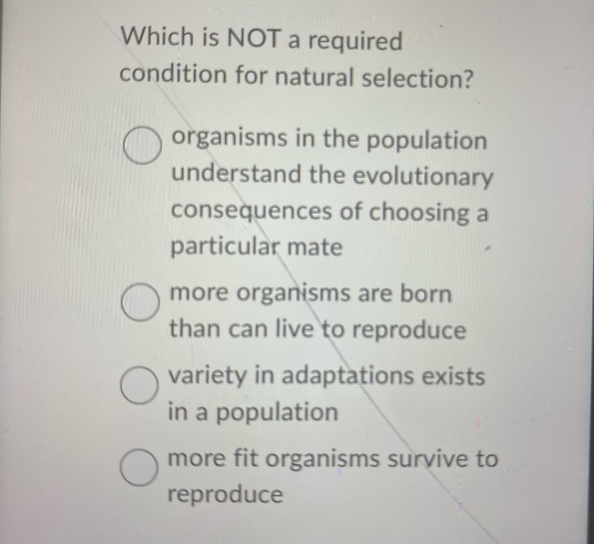 Which is NOT a required
condition for natural selection?
O
organisms in the population
understand the evolutionary
consequences of choosing a
particular mate
more organisms are born
than can live to reproduce
O variety in adaptations exists
in a population
more fit organisms survive to
reproduce