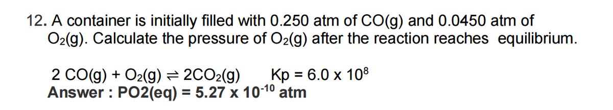 12. A container is initially filled with 0.250 atm of CO(g) and 0.0450 atm of
O₂(g). Calculate the pressure of O₂(g) after the reaction reaches equilibrium.
2 CO(g) + O₂(g) ⇒ 2CO₂(g) Kp = 6.0 x 108
Answer: PO2(eq) = 5.27 x 10-1⁰ atm