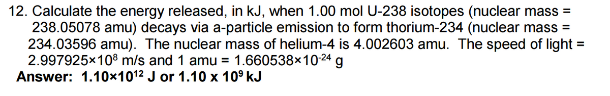 12. Calculate the energy released, in kJ, when 1.00 mol U-238 isotopes (nuclear mass=
238.05078 amu) decays via a-particle emission to form thorium-234 (nuclear mass =
234.03596 amu). The nuclear mass of helium-4 is 4.002603 amu. The speed of light =
2.997925×108 m/s and 1 amu = 1.660538×10-24 g
Answer: 1.10×10¹2 J or 1.10 x 10⁹ kJ