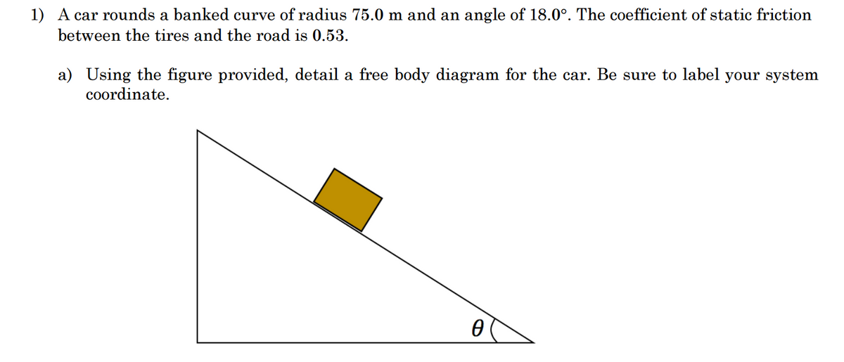 1) A car rounds a banked curve of radius 75.0 m and an angle of 18.0°. The coefficient of static friction
between the tires and the road is 0.53.
a) Using the figure provided, detail a free body diagram for the car. Be sure to label your system
coordinate.
0