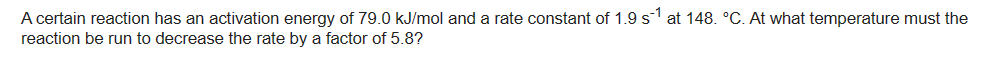 -1
A certain reaction has an activation energy of 79.0 kJ/mol and a rate constant of 1.9 s¹ at 148. °C. At what temperature must the
reaction be run to decrease the rate by a factor of 5.8?