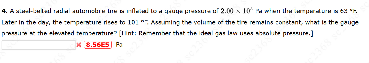 X 8.56E5 Pa
4. A steel-belted radial automobile tire is inflated to a gauge pressure of 2.00 × 105 Pa when the temperature is 63 °F.
Later in the day, the temperature rises to 101 °F. Assuming the volume of the tire remains constant, what is the gauge
pressure at the elevated temperature? [Hint: Remember that the ideal gas law uses absolute pressure.]
sc23
sc236
2368 sc2