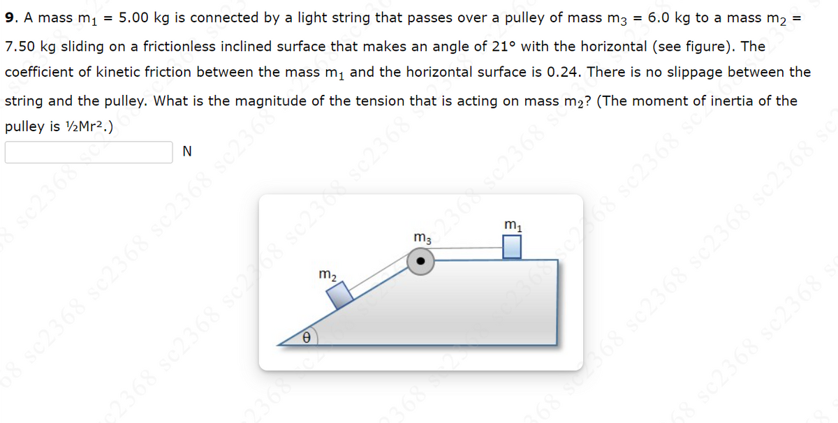 9. A mass m₁ = 5.00 kg is connected by a light string that passes over a pulley of mass m3 = 6.0 kg to a mass m₂ =
7.50 kg sliding on a frictionless inclined surface that makes an angle of 21° with the horizontal (see figure). The
coefficient of kinetic friction between the mass m₁ and the horizontal surface is 0.24. There is no slippage between the
string and the pulley. What is the magnitude of the tension that is acting on mass m2? (The moment of inertia of the
pulley is 1/2Mr2 ) S
sc2368 sc
N
0
m₂
m3
€2368 sc2508 sc2508 sc2368
68 sc2368 sc2368 sc2368 sc2368
m₁
236 sc268 sc2368 scº
s
s
3 sc2368 sc2368
68 sez368 sc2368 sc2368 sc2368