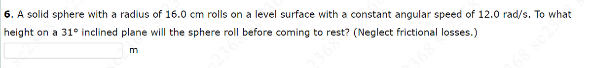 6. A solid sphere with a radius of 16.0 cm rolls on a level surface with a constant angular speed of 12.0 rad/s. To what
height on a 31º inclined plane will the sphere roll before coming to rest? (Neglect frictional losses.)
m
2367
368
68 sc233