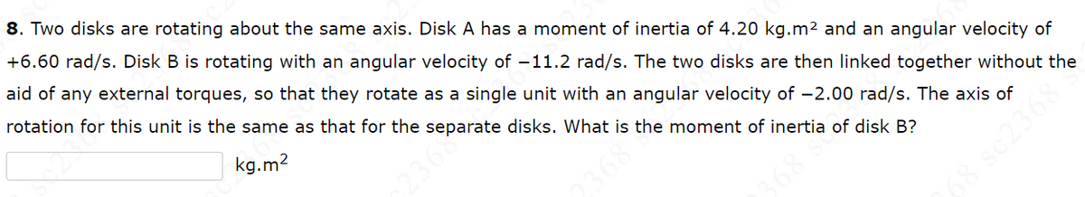 8. Two disks are rotating about the same axis. Disk A has a moment of inertia of 4.20 kg.m² and an angular velocity of
+6.60 rad/s. Disk B is rotating with an angular velocity of -11.2 rad/s. The two disks are then linked together without the
aid of any external torques, so that they rotate as a single unit with an angular velocity of -2.00 rad/s. The axis of
rotation for this unit is the same as that for the separate disks. What is the moment of inertia of disk B?
kg.m²
2368
2368
368 se
89E70s 891