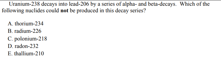 Uranium-238 decays into lead-206 by a series of alpha- and beta-decays. Which of the
following nuclides could not be produced in this decay series?
A. thorium-234
B. radium-226
C. polonium-218
D. radon-232
E. thallium-210