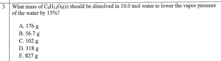 3
What mass of C6H₁2O6(s) should be dissolved in 10.0 mol water to lower the vapor pressure
of the water by 15%?
A. 176 g
B. 56.7 g
C. 102 g
D. 318 g
E. 827 g