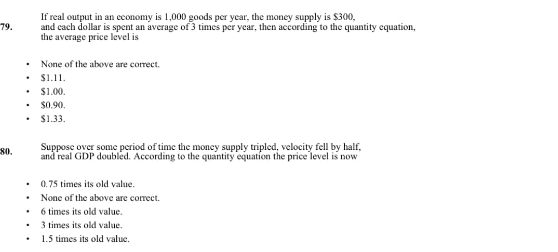 If real output in an economy is 1,000 goods per year, the money supply is $300,
and each dollar is spent an average of 3 times per year, then according to the quantity equation,
the average price level is
79.
None of the above are correct.
$1.11.
$1.00.
$0.90.
$1.33.
Suppose over some period of time the money supply tripled, velocity fell by half,
and real GDP doubled. According to the quantity equation the price level is now
80.
0.75 times its old value.
None of the above are correct.
6 times its old value.
3 times its old value.
1.5 times its old value.
