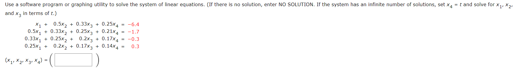 d x3 in terms of t.)
X1 + 0.5x2 + 0.33x3 + 0.25x4
0.5x1 + 0.33x2 + 0.25x3 + 0.21x4 = -1.7
0.33x1 + 0.25x2 + 0.2x3 + 0.17×4 = -0.3
0.25x1 + 0.2x2 + 0.17x3 + 0.14x4
= -6.4
0.3
1' X2, X3, Xq)
