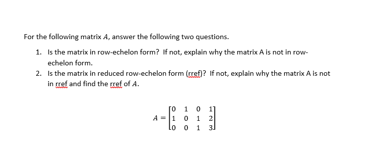 For the following matrix A, answer the following two questions.
1. Is the matrix in row-echelon form? If not, explain why the matrix A is not in row-
echelon form.
2. Is the matrix in reduced row-echelon form (rref)? If not, explain why the matrix A is not
in rref and find the rref of A.
[o 1 0
A = |1 0
1
2
Lo
1
31
