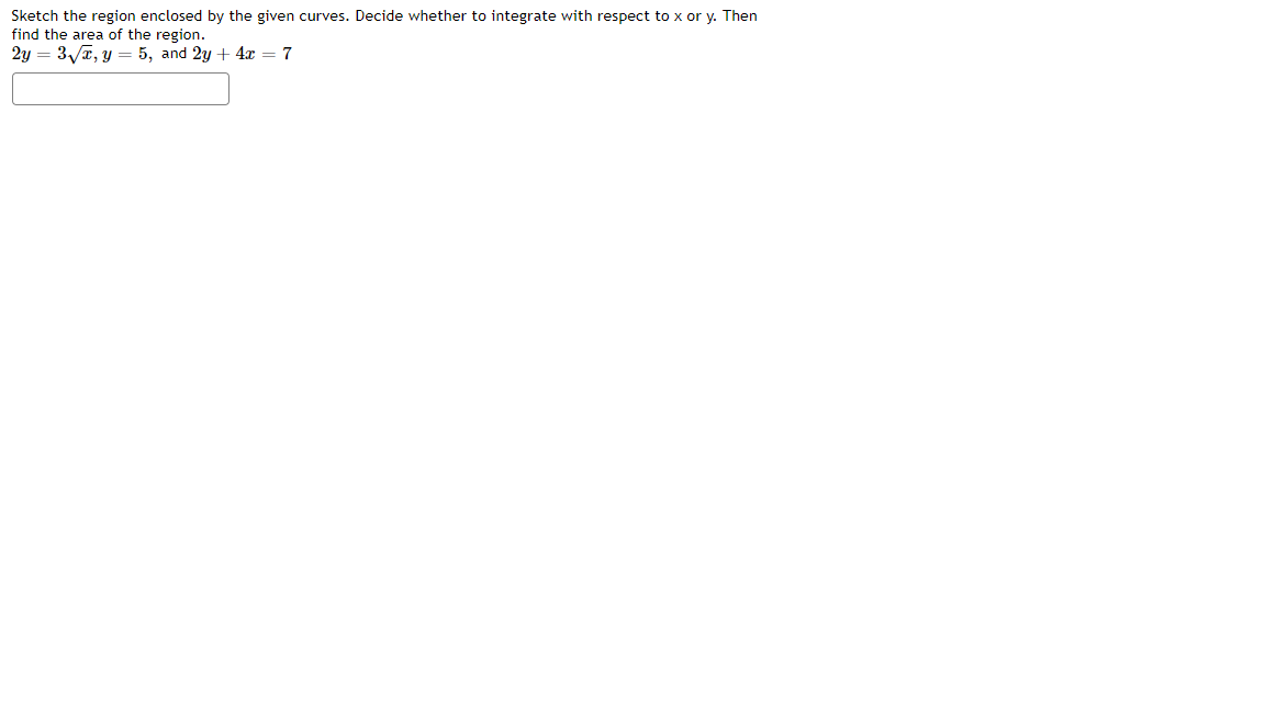 Sketch the region enclosed by the given curves. Decide whether to integrate with respect to x or y. Then
find the area of the region.
2y = 3/7, y = 5, and 2y + 4x = 7
