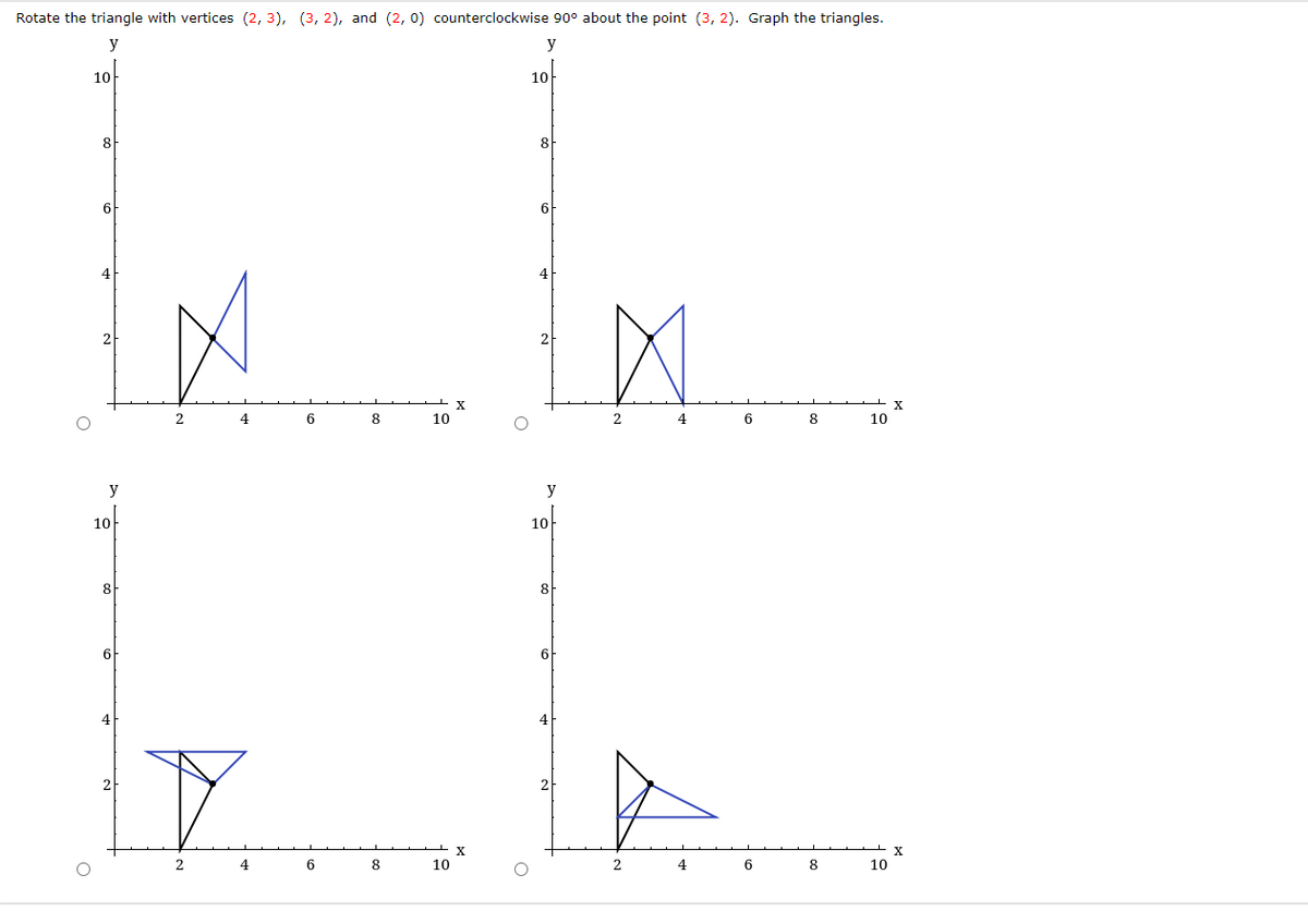 Rotate the triangle with vertices (2, 3), (3, 2), and (2, 0) counterclockwise 90° about the point (3, 2). Graph the triangles.
y
y
10
10
8
8
6
6
4
2
2
4.
6
8
10
4
6
8
10
y
y
10
10
8
8
6
6
4
2.
4
6
8
10
4
6
8
10
