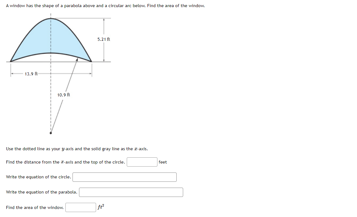 ### Calculating the Area of a Parabolic and Circular Arc Window

#### Problem Description
A window has the shape of a parabola above and a circular arc below. The task is to find the area of the window.

#### Diagram Explanation
The diagram consists of a window with the following measurements:
- The width at the base is 13.9 feet.
- The height of the parabola at the center is 5.21 feet.
- The radius of the circular arc is 10.9 feet.

A dotted line represents the \( y \)-axis (vertical) and a solid gray line represents the \( x \)-axis (horizontal).

#### Steps to Solve

1. **Distance Calculation**: 
   Find the distance from the \( x \)-axis to the top of the circle. Enter this value in the provided field.
   
   **Distance from \( x \)-axis to top of circle**: [____] feet

2. **Equation of the Circle**:
   Write the equation of the circle considering its geometrical properties.
   
   **Equation of the circle**: [______________________________________________________]

3. **Equation of the Parabola**:
   Write the equation of the parabola using its vertex and width.
   
   **Equation of the parabola**: [______________________________________________________]

4. **Window Area Calculation**:
   Combine the areas calculated for both geometrical shapes to find the total area of the window.
   
   **Area of the window**: [_________] \( \text{ft}^2 \)

Make sure to use accurate measurements and correct mathematical formulas to compute the areas of the parabolic and circular shapes.

#### Example Calculation
To aid understanding, let's consider example equations and numerical computation, but remember to replace these with the correct formulas and values based on the given dimensions.

---

**Refer to your mathematics textbook or educational resource for the specific equations and methods required to solve for these values effectively.**