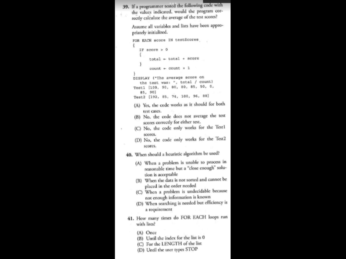 39. If a programmer tested the following code with
the values indicated, would the program cor-
rectly calculate the average of the test scores?
Assume all variables and lists have been appro-
priately initialized.
FOR EACH score IN testScores
{
IF score>0
(
}
total total score
count count 1
DISPLAY ("The average score on
the test was: ", total / count)
Test1 [100, 90, 80, 80, 85, 50, 0,
85, 90)
Test2 [192, 85, 74, 100, 96, 881
(A) Yes, the code works as it should for both
test cases.
(B) No, the code does not average the test
scores correctly for either test.
(C) No, the code only works for the Testl
scores.
(D) No, the code only works for the Test2
scores.
40. When should a heuristic algorithm be used?
(A) When a problem is unable to process in
reasonable time but a "close enough" solu-
tion is acceptable
(B) When the data is not sorted and cannot be
placed in the order needed
(C) When a problem is undecidable because
not enough information is known
(D) When searching is needed but efficiency is
a requirement
41. How many times do FOR EACH loops run
with lists?
(A) Once
(B) Until the index for the list is 0
(C) For the LENGTH of the list
(D) Until the user types STOP