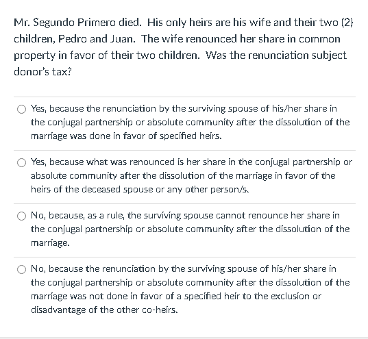 Mr. Segundo Primero died. His only heirs are his wife and their two (2}
children, Pedro and Juan. The wife renounced her share in common
property in favor of their two children. Was the renunciation subject
donor's tax?
Yes, because the renuncíation by the surviving spouse of hís/her share in
the conjugal partnership or absolute community after the dissolution of the
marriage was done in favor of specified heirs.
Yes, because what was renounced is her share in the conjugal partnershíp or
absolute community after the dissolution of the marriage in favor of the
heirs of the deceased spouse or any other person/s.
No, because, as a rule, the surviving spouse cannot renounce her share in
the conjugal partnership or absolute community after the dissolution of the
marriage.
No, because the renunciation by the surviving spouse of his/her share in
the conjugal partnership or absolute community after the dissolution of the
marríage was not done in favor of a specified heir to the exclusion or
disadvantage of the other co-heirs.
