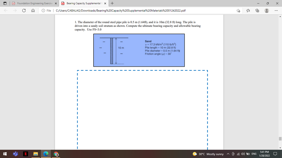 Foundation Engineering Exercise x
Bearing Capacity Supplemental
O File | C:/Users/CABALAG/Downloads/Bearing%20Capacity%20Supplemental%20Materials%2001242022.pdf
1. The diameter of the round steel pipe pile is 0.5 m (1.64ft), and it is 10m (32.8 ft) long. The pile is
driven into a sandy soil stratum as shown. Compute the ultimate bearing capacity and allowable bearing
capacity. Use FS=3.0
Sand
y = 17.3 kN/m³ (110 lb/ft°)
Pile length = 10 m (32.8 ft)
Pile diameter= 0.5 m (1.64 ft)
Friction angle () = 30°
10 m
5:41 PM
30°C Mostly sunny
A O G 4) O ENG
1/28/2022
