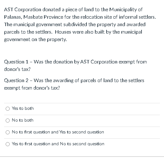 AST Corporation donated a piece of land to the Municipality of
Palanas, Masbate Province for the relocation site of informal settlers.
The municipal government subdivided the property and awarded
parcels to the settlers. Houses were also built by the nunicipal
government on the property.
Question 1 - Was the donation by AST Corporation exempt from
donor's tax?
Question 2 - Was the awarding of parcels of land to the settlers
exempt from donor's tax?
Yes to both
No to both
No to first question and Yes to second question
Yes to first question and No to second question
