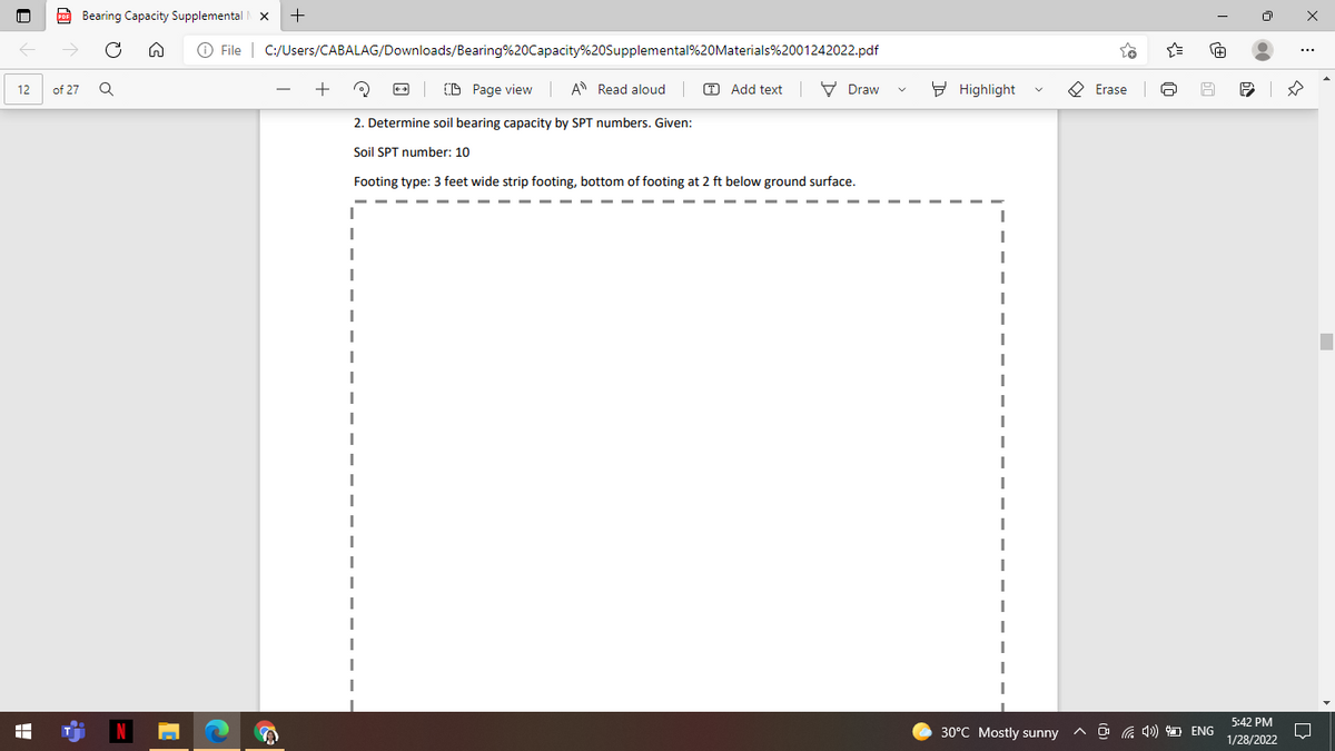 Bearing Capacity Supplemental
O File | C:/Users/CABALAG/Downloads/Bearing%20Capacity%20Supplemental%20Materials%2001242022.pdf
Page view
A Read aloud
O Add text
V Draw
9 Highlight
O Erase
12
of 27
2. Determine soil bearing capacity by SPT numbers. Given:
Soil SPT number: 10
Footing type: 3 feet wide strip footing, bottom of footing at 2 ft below ground surface.
5:42 PM
30°C Mostly sunny
^ O G 4) D ENG
1/28/2022
