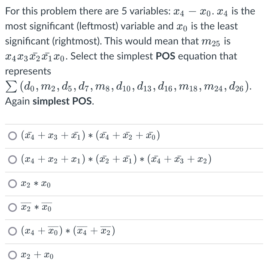 X0. x4 is the
most significant (leftmost) variable and xo is the least
For this problem there are 5 variables: x4
significant (rightmost). This would mean that m25 is
x4 X3 X2X1 X0. Select the simplest POS equation that
represents
E (do, m2, dz, d7, m8, d10, d13, d16 , m18, m24, d26).
Again simplest POS.
O (74 + x3 + ¤1) * (¤4 + ¤2 + ¤o)
(x4 + x2 + x1) * (x2 + ¤1) * (¤4 + x3 + x2)
O x2 * x0
X2 * x0
O (x4 + xo) * (x4 + x2,
X2 + x0
