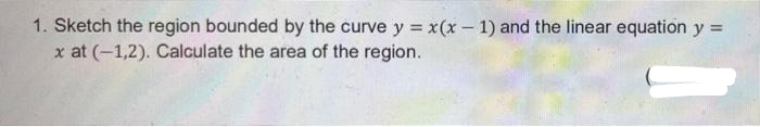 1. Sketch the region bounded by the curve y = x(x – 1) and the linear equation y =
x at (-1,2). Calculate the area of the region.
