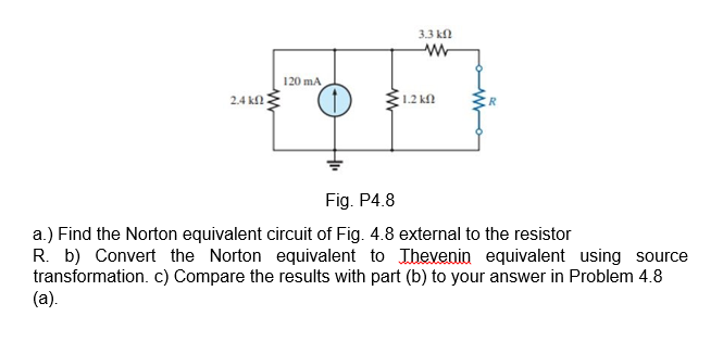 3.3 kl
w-
120 mA
2.4 kn
1.2 k
Fig. P4.8
a.) Find the Norton equivalent circuit of Fig. 4.8 external to the resistor
R. b) Convert the Norton equivalent to Ihevenin equivalent using source
transformation. c) Compare the results with part (b) to your answer in Problem 4.8
(a).
