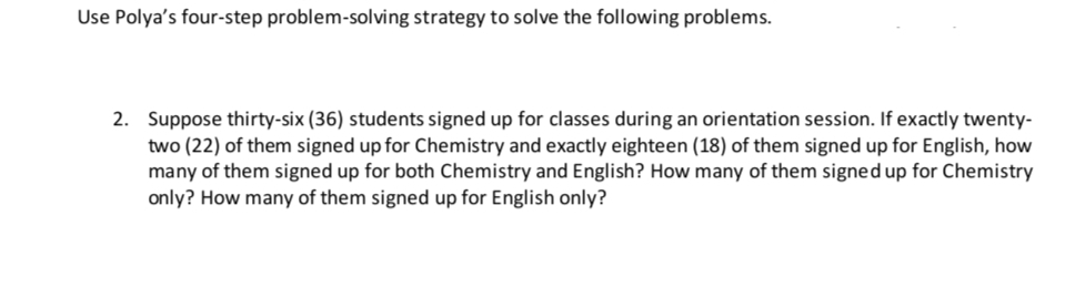 Use Polya's four-step problem-solving strategy to solve the following problems.
2. Suppose thirty-six (36) students signed up for classes during an orientation session. If exactly twenty-
two (22) of them signed up for Chemistry and exactly eighteen (18) of them signed up for English, how
many of them signed up for both Chemistry and English? How many of them signed up for Chemistry
only? How many of them signed up for English only?
