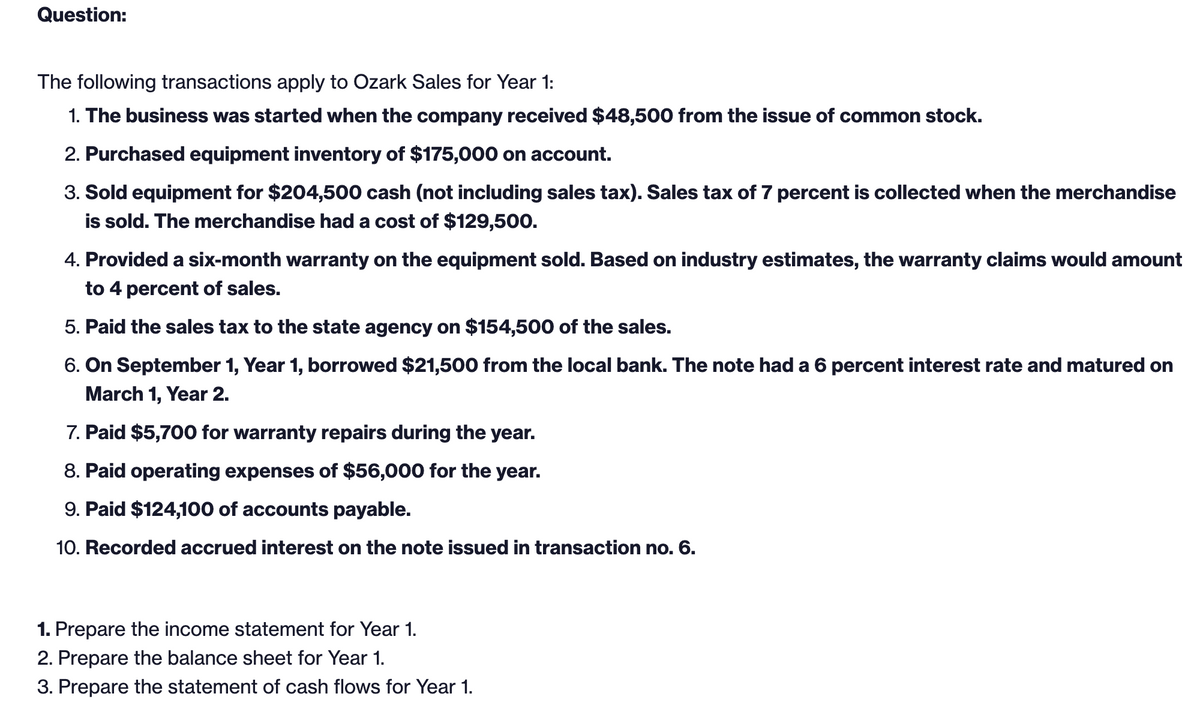 Question:
The following transactions apply to Ozark Sales for Year 1:
1. The business was started when the company received $48,500 from the issue of common stock.
2. Purchased equipment inventory of $175,000 on account.
3. Sold equipment for $204,500 cash (not including sales tax). Sales tax of 7 percent is collected when the merchandise
is sold. The merchandise had a cost of $129,500.
4. Provided a six-month warranty on the equipment sold. Based on industry estimates, the warranty claims would amount
to 4 percent of sales.
5. Paid the sales tax to the state agency on $154,500 of the sales.
6. On September 1, Year 1, borrowed $21,500 from the local bank. The note had a 6 percent interest rate and matured on
March 1, Year 2.
7. Paid $5,700 for warranty repairs during the year.
8. Paid operating expenses of $56,000 for the year.
9. Paid $124,100 of accounts payable.
10. Recorded accrued interest on the note issued in transaction no. 6.
1. Prepare the income statement for Year 1.
2. Prepare the balance sheet for Year 1.
3. Prepare the statement of cash flows for Year 1.