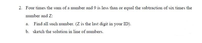 2. Four times the sum of a number and 9 is less than or equal the subtraction of six times the
number and Z:
Find all such number. (Z is the last digit in your ID).
a.
b. sketch the solution in line of numbers.
