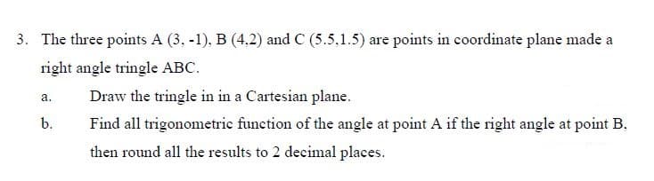 3. The three points A (3, -1), B (4,2) and C (5.5,1.5) are points in coordinate plane made a
right angle tringle ABC.
Draw the tringle in in a Cartesian plane.
a.
b.
Find all trigonometric function of the angle at point A if the right angle at point B.
then round all the results to 2 decimal places.
