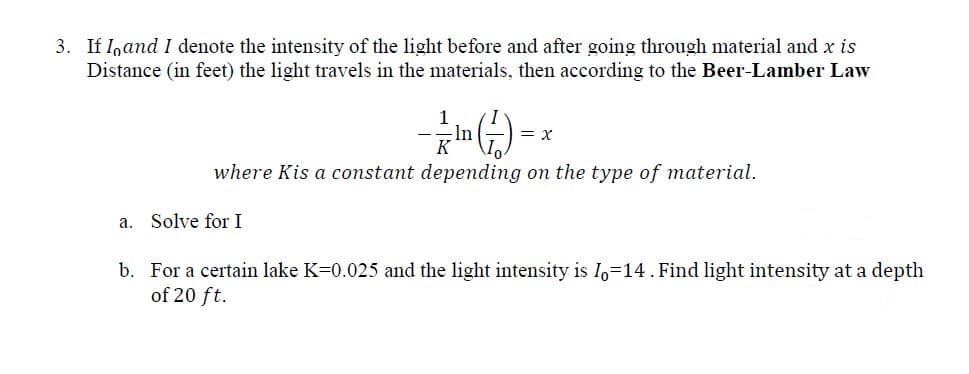 If I,and I denote the intensity of the light before and after going through material and x is
Distance (in feet) the light travels in the materials, then according to the Beer-Lamber Law
ln
K
= x
where Kis a constant depending on the type of material.
a. Solve for I
b. For a certain lake K=0.025 and the light intensity is I,-14. Find light intensity at a depth
of 20 ft.
