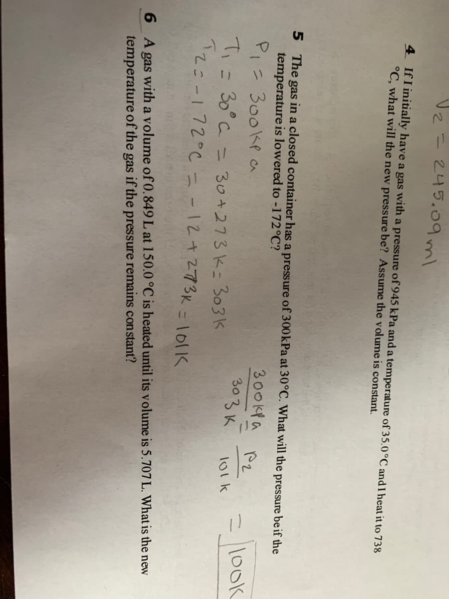 Vz=245.09ml
%3D
4 If I initially have a gas with a pressure of 945 kPa and a temperature of 35.0°C and I heat it to 738
°C, what will the new pressure be? Assume the volume is constant.
5 The gas in a closed container has a pressure of 300kPa at 30°C. What will the pressure be if the
temperature is lowered to -172°C?
300kPa P2
PI= 300kP a
Ti= 30°C = 30+273k= 303K
てこ-172°Cc=-12+273K =1011K
= l100k
303K
l01k
6 A gas with a volume of 0.849 L at 150.0 °C is heated until its volume is 5.707 L. What is the new
temperature of the gas if the pressure remains constant?
