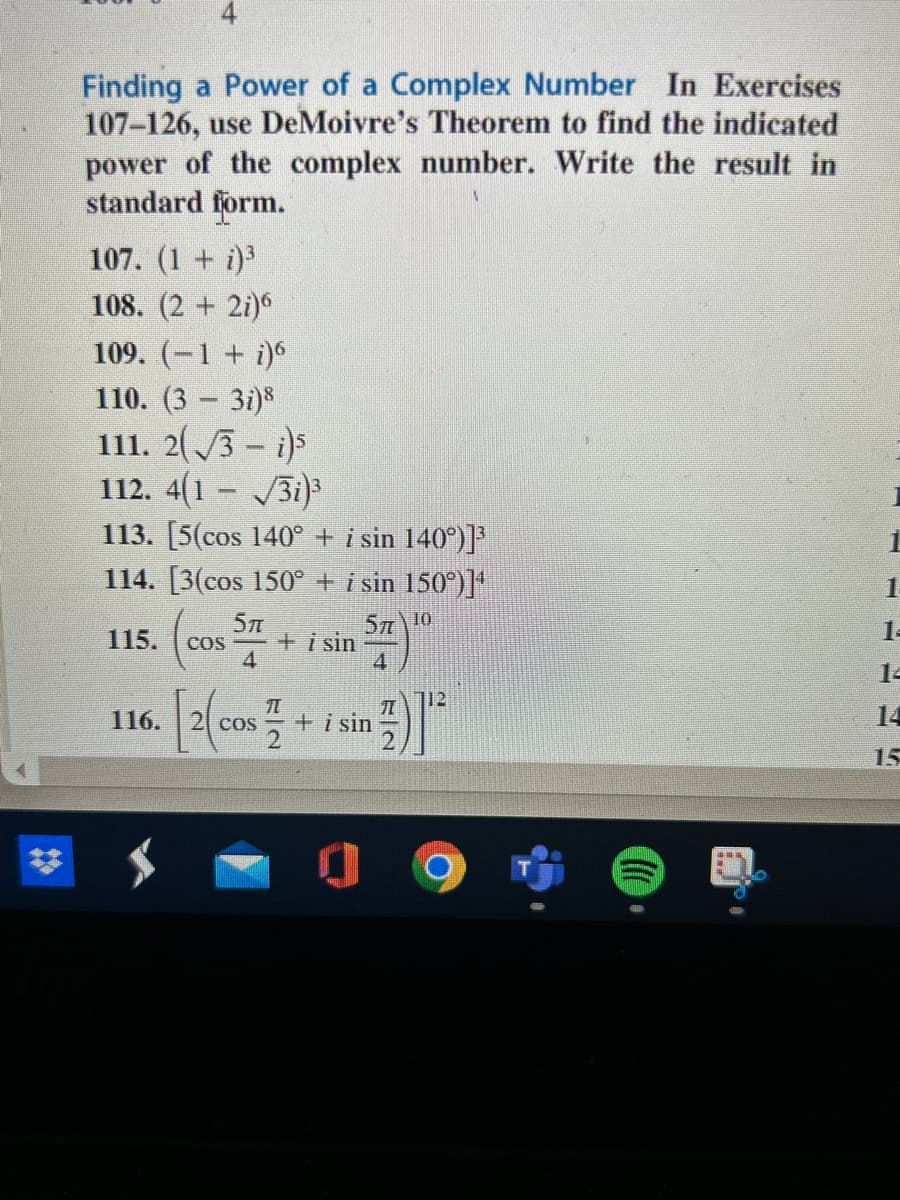 Finding a Power of a Complex Number In Exercises
107-126, use DeMoivre's Theorem to find the indicated
power of the complex number. Write the result in
standard form.
A
107. (1+i)³
108. (2+2)6
109. (-1 + i)6
110. (3-3i)8
111. 2√√3-i)5
112. 4(1-√3i)³
113. [5(cos 140° + i sin 140°)]³
114. [3(cos 150° + i sin 150°)]4
57710
4
115.
116.
COS
5″
4
[2(cos
+ i sin
1
2 cos + i sin
1
112
14
15