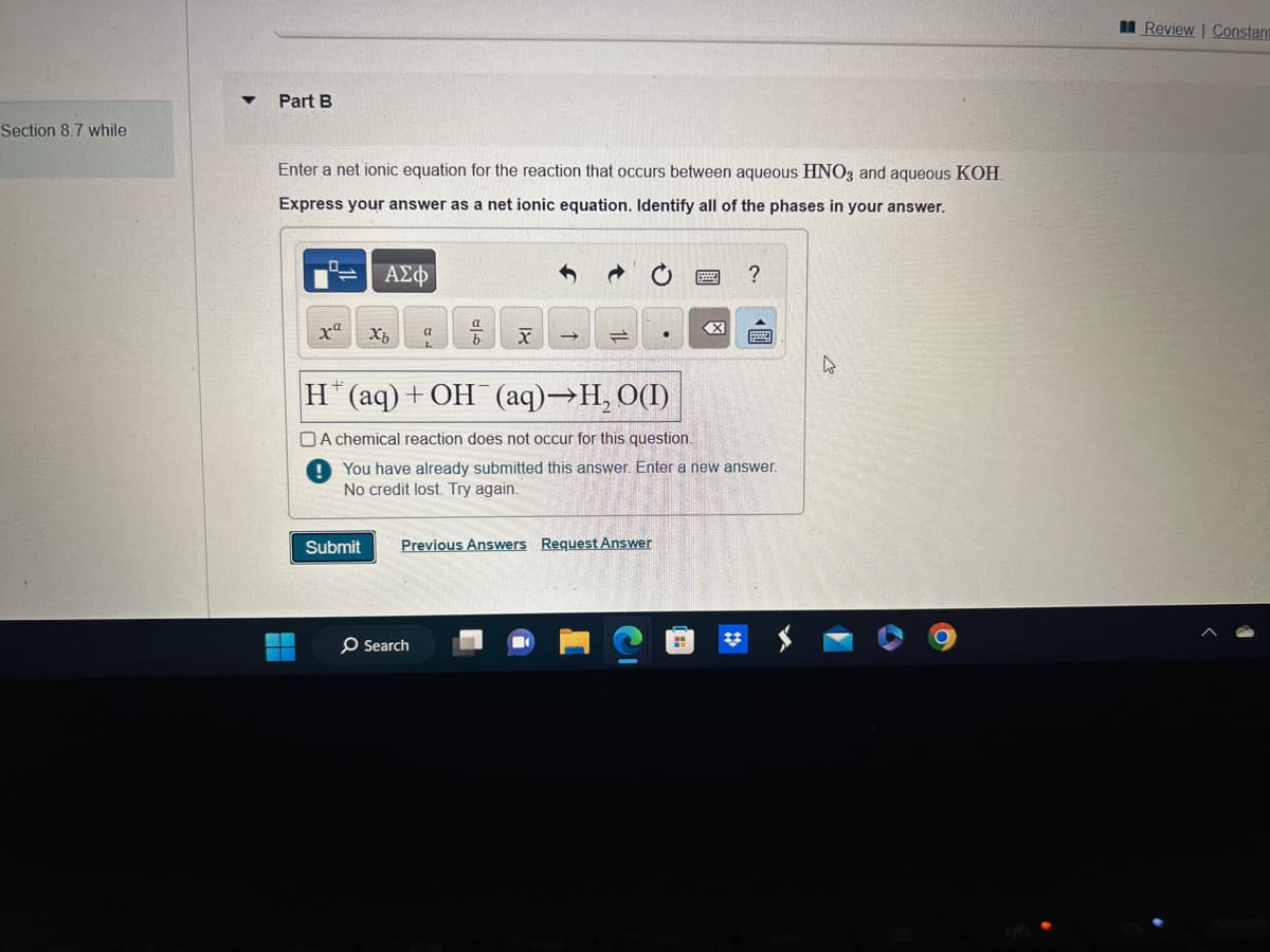 Section 8.7 while
Part B
Enter a net ionic equation for the reaction that occurs between aqueous HNO3 and aqueous KOH
Express your answer as a net ionic equation. Identify all of the phases in your answer.
0
xa
ΑΣΦ
Submit
Xz
a
a
O Search
x
H(aq) + OH(aq)→H₂ O(1)
A chemical reaction does not occur for this question.
! You have already submitted this answer. Enter a new answer.
credit lost. Try again.
Previous Answers Request Answer
?
Review | Constant