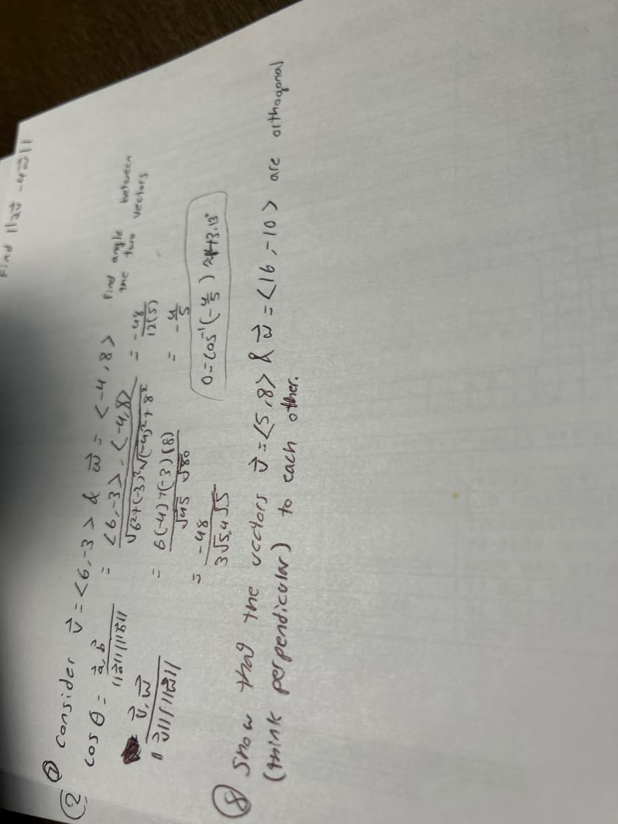 €
(2
Cos A à B
Consider =<6,-3 > & w = <-4,8>
26,-3) (-4,82
020 (154
√6²4 (-33³²√√(-452²4 8²
V.W
120/11/
J
C
6(-4)+(-3) (8)
J45 80
-५४
3√5,455
:
ad llat -4311
Find angle
the two
12(5)
-डे
between
vectors
0-(05¹ (-)243.13"
Snow
that the vectors J = 15,87 & ~= (16-10> are orthogonal
(think perpendicular) to each other.