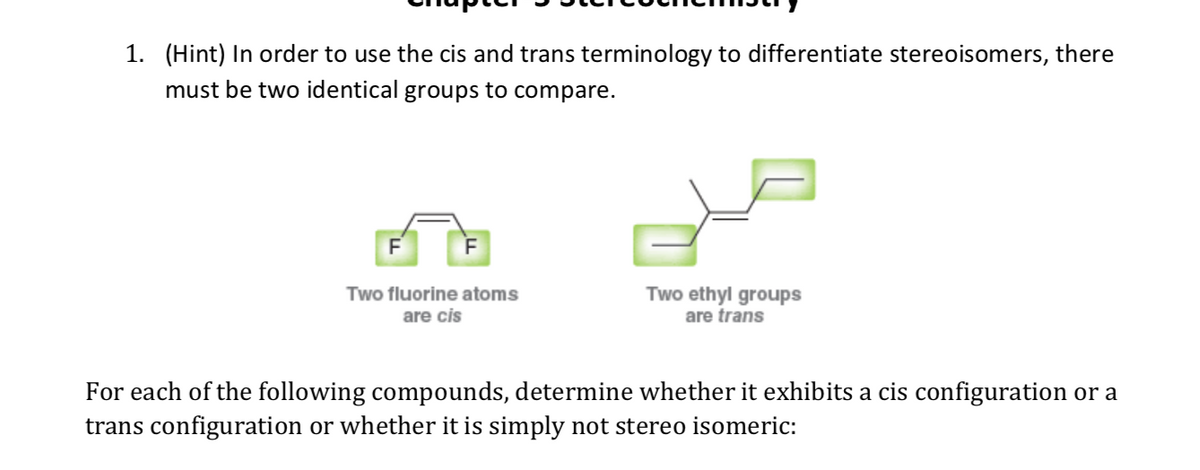 1. (Hint) In order to use the cis and trans terminology to differentiate stereoisomers, there
must be two identical groups to compare.
Two ethyl groups
are trans
Two fluorine atoms
are cis
For each of the following compounds, determine whether it exhibits a cis configuration or a
trans configuration or whether it is simply not stereo isomeric:
