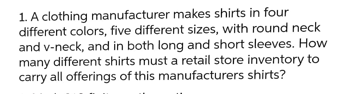 1. A clothing manufacturer makes shirts in four
different colors, five different sizes, with round neck
and v-neck, and in both long and short sleeves. How
many different shirts must a retail store inventory to
carry all offerings of this manufacturers shirts?
