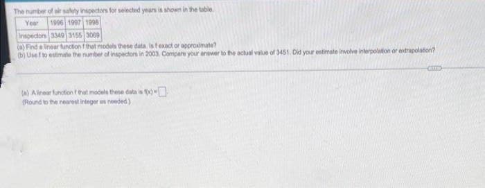 The number of air safety inspectors for selected years is shown in the table.
Year 1996 1997 1998
Inspectors 3349 3155 3069
(a) Find a linear function f that models these data. Is fexact or approximate?
(b) Usef to estimate the number of inspectors in 2003, Compare your answer to the actual value of 3451. Did your estimate involve interpolation or extrapolation?
(a) A linear function ( that models these data is f(x)
(Round to the nearest integer as needed.)
COTS