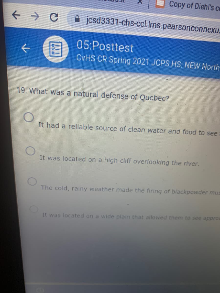 Copy of Diehl's co
jcsd3331-chs-ccl.Ims.pearsonconnexu:
05:Posttest
CVHS CR Spring 2021 JCPS HS: NEW North.
19 What was a natural defense of Quebec?
It had a reliable source of clean water and food to see
It was located on a high cliff overlooking the river.
The cold, rainy weather made the firing of blackpowder mus
It was located on a wide plain that allowed them to see approa
