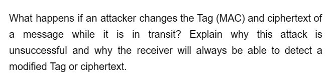 What happens if an attacker changes the Tag (MAC) and ciphertext of
a message while it is in transit? Explain why this attack is
unsuccessful and why the receiver will always be able to detect a
modified Tag or ciphertext.